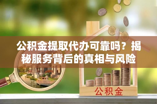 十堰公积金提取代办可靠吗？揭秘服务背后的真相与风险