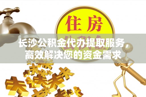 十堰长沙公积金代办提取服务，高效解决您的资金需求