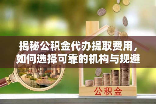 十堰揭秘公积金代办提取费用，如何选择可靠的机构与规避潜在风险