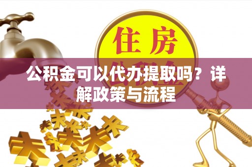 十堰公积金可以代办提取吗？详解政策与流程