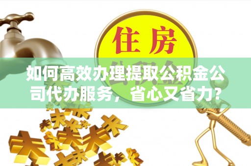 十堰如何高效办理提取公积金公司代办服务，省心又省力？