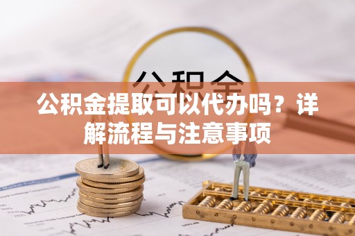 十堰公积金提取可以代办吗？详解流程与注意事项
