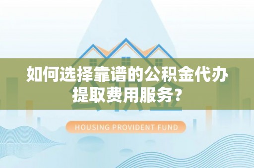 十堰如何选择靠谱的公积金代办提取费用服务？