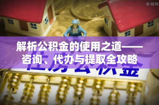 十堰解析公积金的使用之道——咨询、代办与提取全攻略