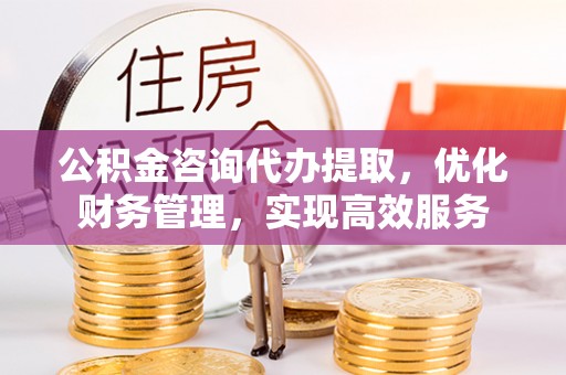 十堰公积金咨询代办提取，优化财务管理，实现高效服务