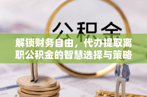 十堰解锁财务自由，代办提取离职公积金的智慧选择与策略