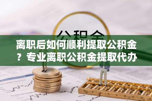 十堰离职后如何顺利提取公积金？专业离职公积金提取代办服务指南