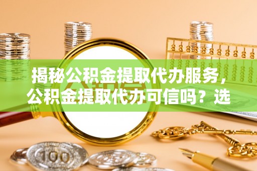 十堰揭秘公积金提取代办服务，公积金提取代办可信吗？选择前你需要知道的真相