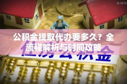 十堰公积金提取代办要多久？全流程解析与时间攻略