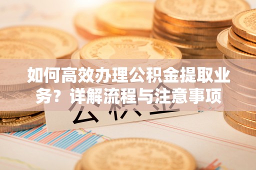 十堰如何高效办理公积金提取业务？详解流程与注意事项