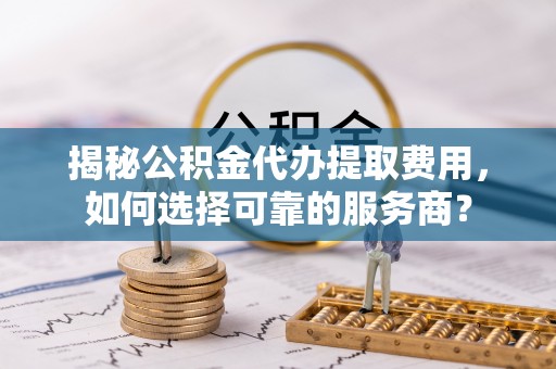 十堰揭秘公积金代办提取费用，如何选择可靠的服务商？