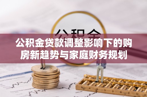十堰公积金贷款调整影响下的购房新趋势与家庭财务规划