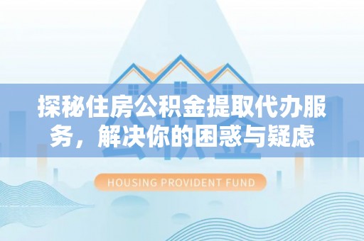 十堰探秘住房公积金提取代办服务，解决你的困惑与疑虑