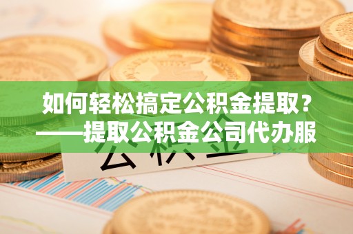 十堰如何轻松搞定公积金提取？——提取公积金公司代办服务全解析