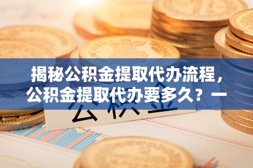 十堰揭秘公积金提取代办流程，公积金提取代办要多久？一文读懂