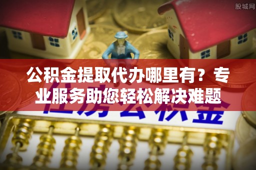 十堰公积金提取代办哪里有？专业服务助您轻松解决难题