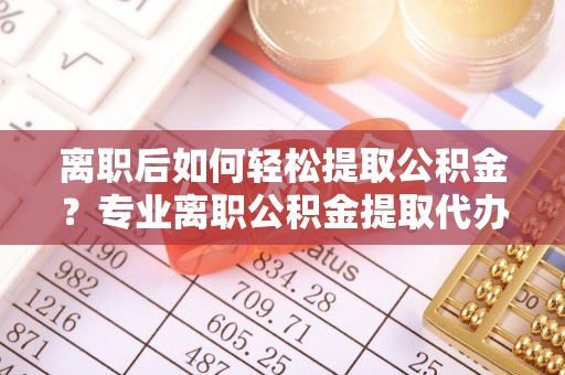 十堰离职后如何轻松提取公积金？专业离职公积金提取代办服务指南