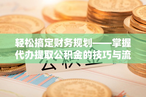 十堰轻松搞定财务规划——掌握代办提取公积金的技巧与流程